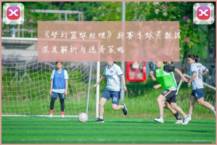 《梦幻篮球经理》新赛季球员数据深度解析与选秀策略