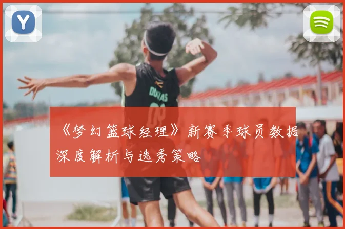 《梦幻篮球经理》新赛季球员数据深度解析与选秀策略