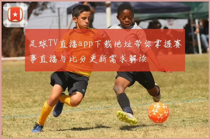 足球TV直播app下载地址带你掌握赛事直播与比分更新需求解读