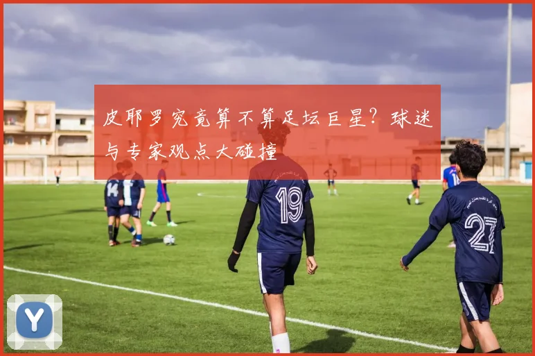 皮耶罗究竟算不算足坛巨星？球迷与专家观点大碰撞