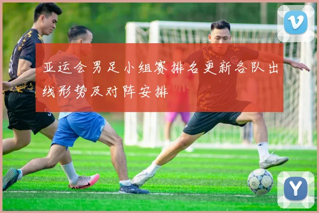 亚运会男足小组赛排名更新各队出线形势及对阵安排