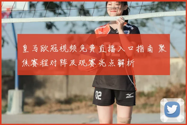 皇马欧冠视频免费直播入口指南 聚焦赛程对阵及观赛亮点解析