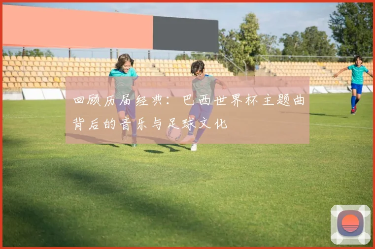 回顾历届经典：巴西世界杯主题曲背后的音乐与足球文化