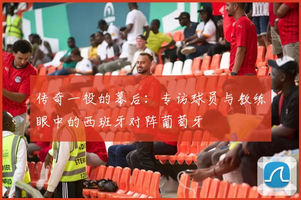 传奇一役的幕后:专访球员与教练眼中的西班牙对阵葡萄牙