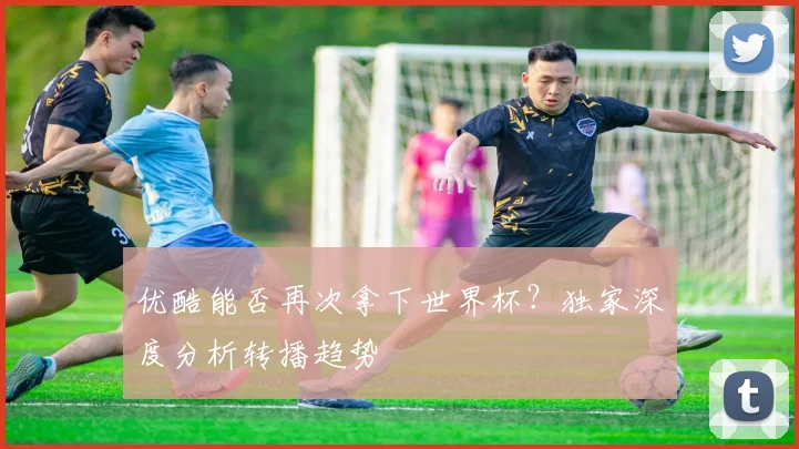 优酷能否再次拿下世界杯？独家深度分析转播趋势