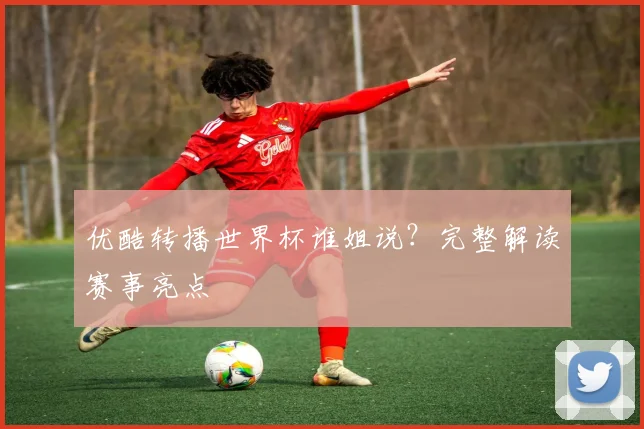 优酷转播世界杯谁姐说？完整解读赛事亮点