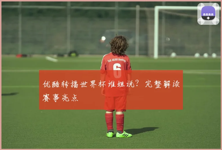 优酷转播世界杯谁姐说？完整解读赛事亮点
