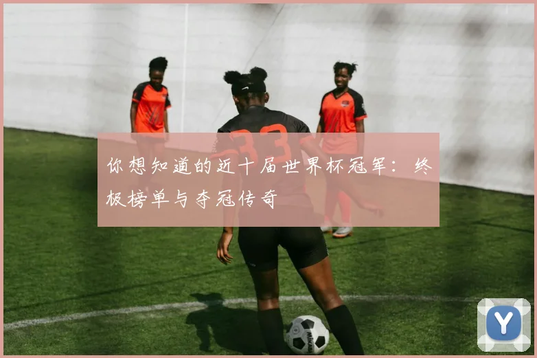 你想知道的近十届世界杯冠军：终极榜单与夺冠传奇