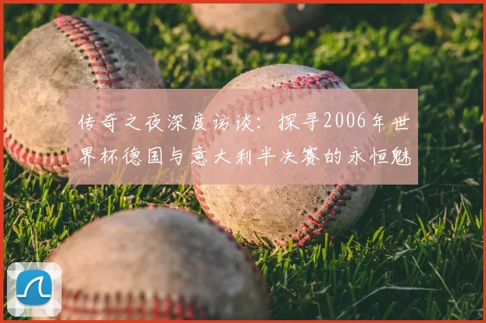 传奇之夜深度访谈:探寻2006年世界杯德国与意大利半决赛的永恒魅力