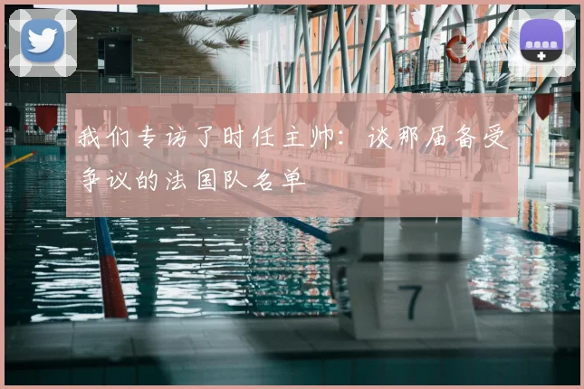 我们专访了时任主帅：谈那届备受争议的法国队名单