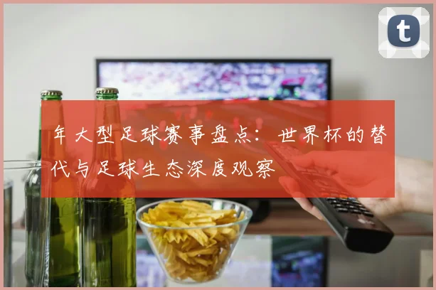 年大型足球赛事盘点：世界杯的替代与足球生态深度观察