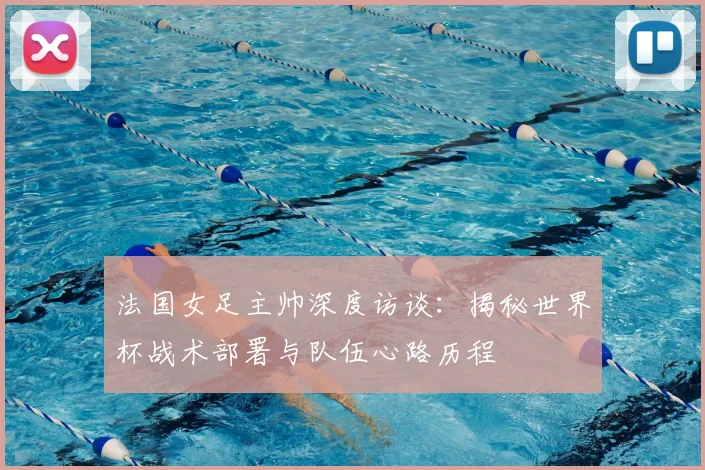 法国女足主帅深度访谈：揭秘世界杯战术部署与队伍心路历程