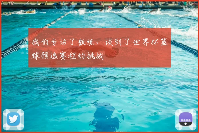 我们专访了教练，谈到了世界杯篮球预选赛程的挑战