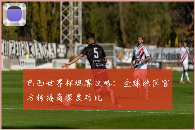 巴西世界杯观赛攻略：全球地区官方转播商深度对比