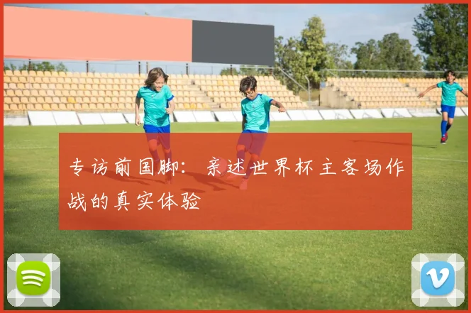 专访前国脚：亲述世界杯主客场作战的真实体验